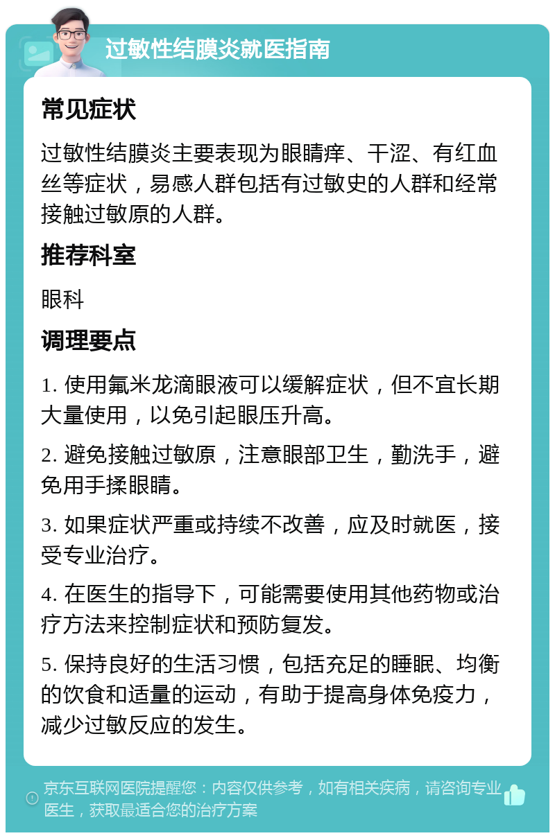 过敏性结膜炎就医指南 常见症状 过敏性结膜炎主要表现为眼睛痒、干涩、有红血丝等症状，易感人群包括有过敏史的人群和经常接触过敏原的人群。 推荐科室 眼科 调理要点 1. 使用氟米龙滴眼液可以缓解症状，但不宜长期大量使用，以免引起眼压升高。 2. 避免接触过敏原，注意眼部卫生，勤洗手，避免用手揉眼睛。 3. 如果症状严重或持续不改善，应及时就医，接受专业治疗。 4. 在医生的指导下，可能需要使用其他药物或治疗方法来控制症状和预防复发。 5. 保持良好的生活习惯，包括充足的睡眠、均衡的饮食和适量的运动，有助于提高身体免疫力，减少过敏反应的发生。