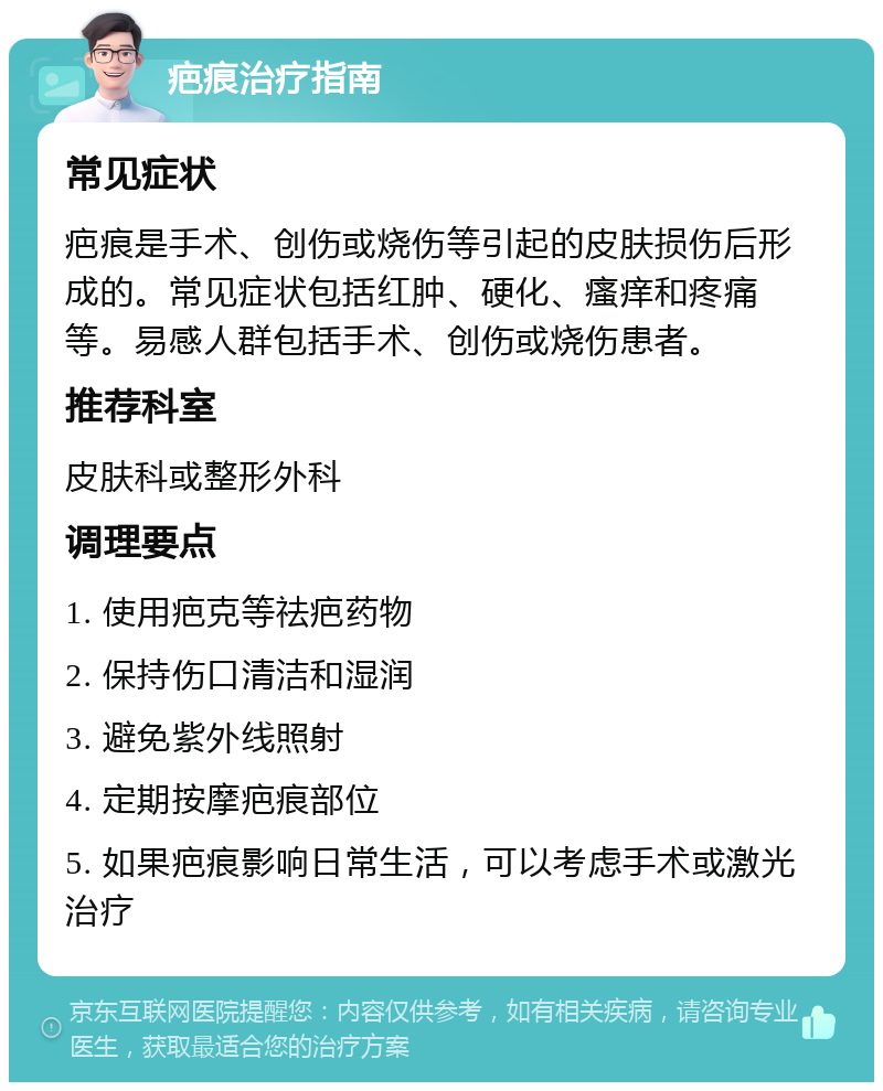 疤痕治疗指南 常见症状 疤痕是手术、创伤或烧伤等引起的皮肤损伤后形成的。常见症状包括红肿、硬化、瘙痒和疼痛等。易感人群包括手术、创伤或烧伤患者。 推荐科室 皮肤科或整形外科 调理要点 1. 使用疤克等祛疤药物 2. 保持伤口清洁和湿润 3. 避免紫外线照射 4. 定期按摩疤痕部位 5. 如果疤痕影响日常生活，可以考虑手术或激光治疗