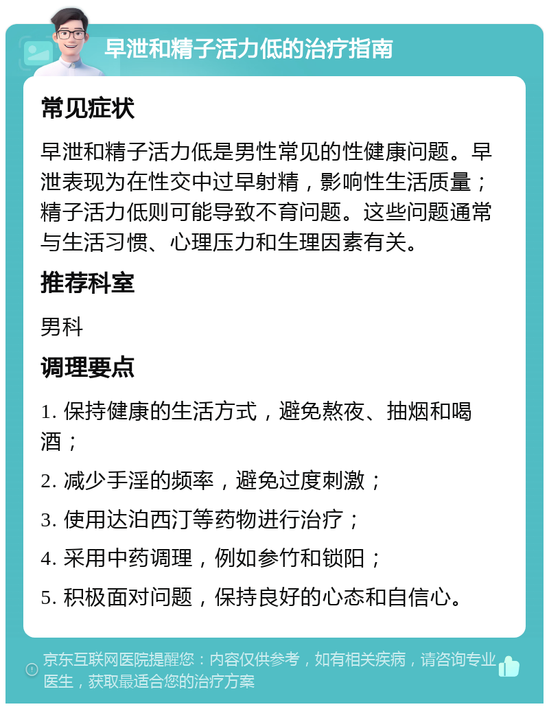 早泄和精子活力低的治疗指南 常见症状 早泄和精子活力低是男性常见的性健康问题。早泄表现为在性交中过早射精，影响性生活质量；精子活力低则可能导致不育问题。这些问题通常与生活习惯、心理压力和生理因素有关。 推荐科室 男科 调理要点 1. 保持健康的生活方式，避免熬夜、抽烟和喝酒； 2. 减少手淫的频率，避免过度刺激； 3. 使用达泊西汀等药物进行治疗； 4. 采用中药调理，例如参竹和锁阳； 5. 积极面对问题，保持良好的心态和自信心。