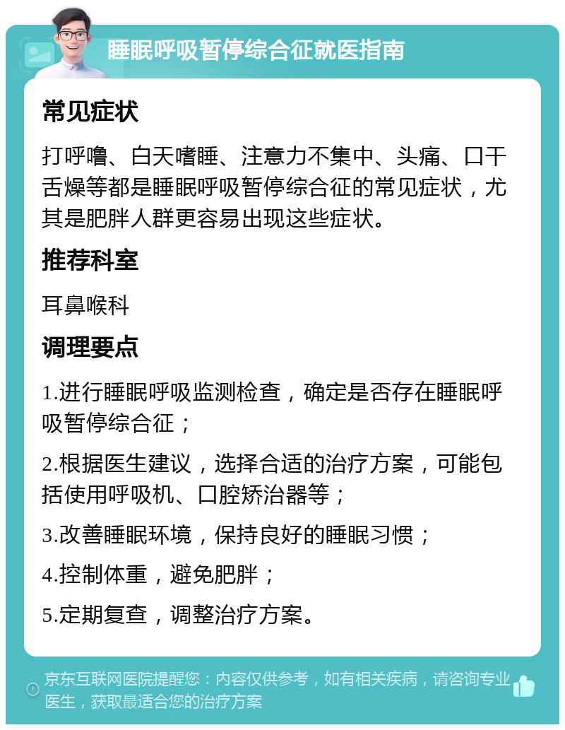 睡眠呼吸暂停综合征就医指南 常见症状 打呼噜、白天嗜睡、注意力不集中、头痛、口干舌燥等都是睡眠呼吸暂停综合征的常见症状，尤其是肥胖人群更容易出现这些症状。 推荐科室 耳鼻喉科 调理要点 1.进行睡眠呼吸监测检查，确定是否存在睡眠呼吸暂停综合征； 2.根据医生建议，选择合适的治疗方案，可能包括使用呼吸机、口腔矫治器等； 3.改善睡眠环境，保持良好的睡眠习惯； 4.控制体重，避免肥胖； 5.定期复查，调整治疗方案。