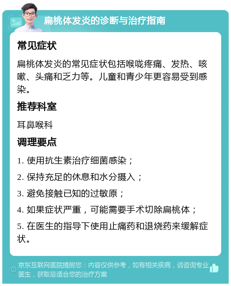 扁桃体发炎的诊断与治疗指南 常见症状 扁桃体发炎的常见症状包括喉咙疼痛、发热、咳嗽、头痛和乏力等。儿童和青少年更容易受到感染。 推荐科室 耳鼻喉科 调理要点 1. 使用抗生素治疗细菌感染； 2. 保持充足的休息和水分摄入； 3. 避免接触已知的过敏原； 4. 如果症状严重，可能需要手术切除扁桃体； 5. 在医生的指导下使用止痛药和退烧药来缓解症状。