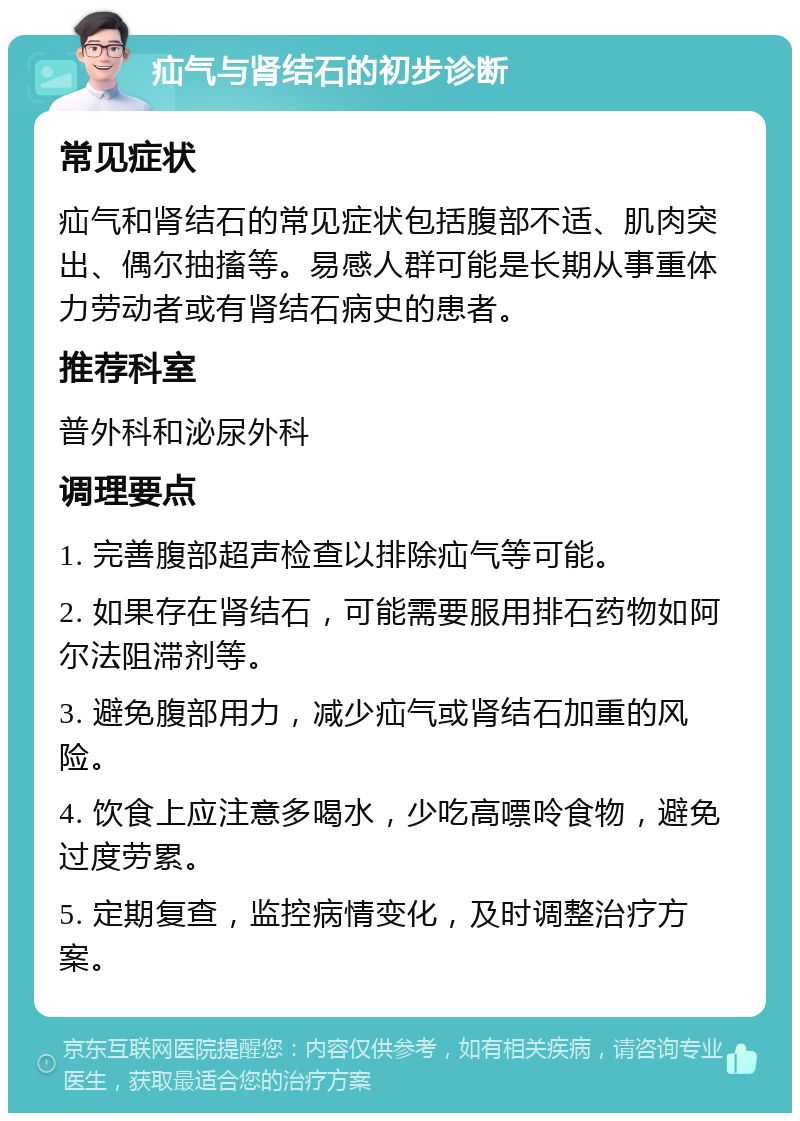 疝气与肾结石的初步诊断 常见症状 疝气和肾结石的常见症状包括腹部不适、肌肉突出、偶尔抽搐等。易感人群可能是长期从事重体力劳动者或有肾结石病史的患者。 推荐科室 普外科和泌尿外科 调理要点 1. 完善腹部超声检查以排除疝气等可能。 2. 如果存在肾结石，可能需要服用排石药物如阿尔法阻滞剂等。 3. 避免腹部用力，减少疝气或肾结石加重的风险。 4. 饮食上应注意多喝水，少吃高嘌呤食物，避免过度劳累。 5. 定期复查，监控病情变化，及时调整治疗方案。