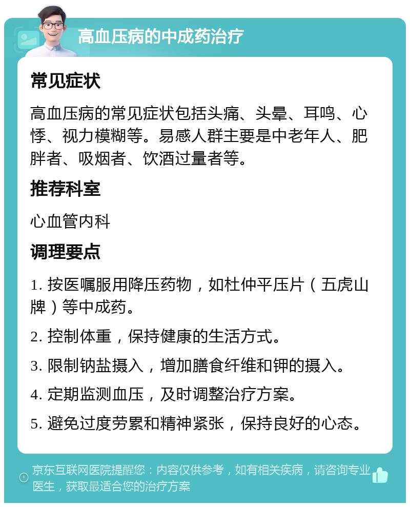 高血压病的中成药治疗 常见症状 高血压病的常见症状包括头痛、头晕、耳鸣、心悸、视力模糊等。易感人群主要是中老年人、肥胖者、吸烟者、饮酒过量者等。 推荐科室 心血管内科 调理要点 1. 按医嘱服用降压药物，如杜仲平压片（五虎山牌）等中成药。 2. 控制体重，保持健康的生活方式。 3. 限制钠盐摄入，增加膳食纤维和钾的摄入。 4. 定期监测血压，及时调整治疗方案。 5. 避免过度劳累和精神紧张，保持良好的心态。