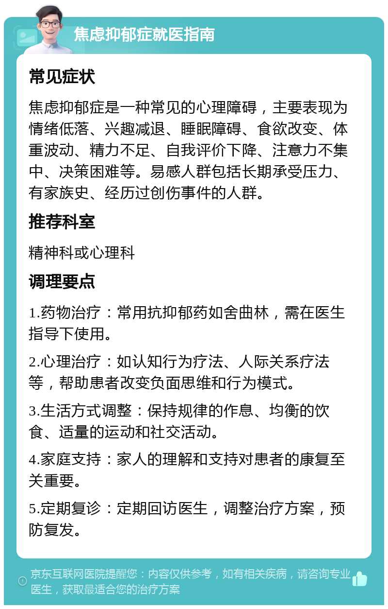 焦虑抑郁症就医指南 常见症状 焦虑抑郁症是一种常见的心理障碍，主要表现为情绪低落、兴趣减退、睡眠障碍、食欲改变、体重波动、精力不足、自我评价下降、注意力不集中、决策困难等。易感人群包括长期承受压力、有家族史、经历过创伤事件的人群。 推荐科室 精神科或心理科 调理要点 1.药物治疗：常用抗抑郁药如舍曲林，需在医生指导下使用。 2.心理治疗：如认知行为疗法、人际关系疗法等，帮助患者改变负面思维和行为模式。 3.生活方式调整：保持规律的作息、均衡的饮食、适量的运动和社交活动。 4.家庭支持：家人的理解和支持对患者的康复至关重要。 5.定期复诊：定期回访医生，调整治疗方案，预防复发。