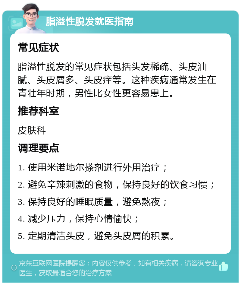 脂溢性脱发就医指南 常见症状 脂溢性脱发的常见症状包括头发稀疏、头皮油腻、头皮屑多、头皮痒等。这种疾病通常发生在青壮年时期，男性比女性更容易患上。 推荐科室 皮肤科 调理要点 1. 使用米诺地尔搽剂进行外用治疗； 2. 避免辛辣刺激的食物，保持良好的饮食习惯； 3. 保持良好的睡眠质量，避免熬夜； 4. 减少压力，保持心情愉快； 5. 定期清洁头皮，避免头皮屑的积累。