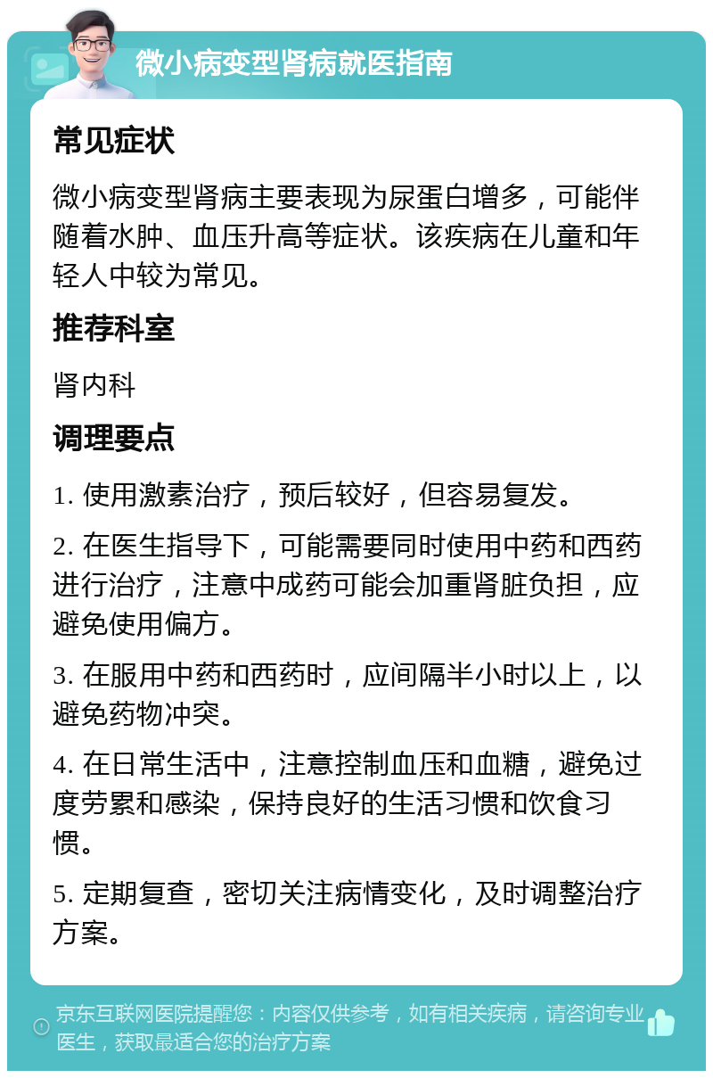 微小病变型肾病就医指南 常见症状 微小病变型肾病主要表现为尿蛋白增多，可能伴随着水肿、血压升高等症状。该疾病在儿童和年轻人中较为常见。 推荐科室 肾内科 调理要点 1. 使用激素治疗，预后较好，但容易复发。 2. 在医生指导下，可能需要同时使用中药和西药进行治疗，注意中成药可能会加重肾脏负担，应避免使用偏方。 3. 在服用中药和西药时，应间隔半小时以上，以避免药物冲突。 4. 在日常生活中，注意控制血压和血糖，避免过度劳累和感染，保持良好的生活习惯和饮食习惯。 5. 定期复查，密切关注病情变化，及时调整治疗方案。