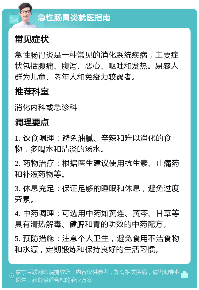 急性肠胃炎就医指南 常见症状 急性肠胃炎是一种常见的消化系统疾病，主要症状包括腹痛、腹泻、恶心、呕吐和发热。易感人群为儿童、老年人和免疫力较弱者。 推荐科室 消化内科或急诊科 调理要点 1. 饮食调理：避免油腻、辛辣和难以消化的食物，多喝水和清淡的汤水。 2. 药物治疗：根据医生建议使用抗生素、止痛药和补液药物等。 3. 休息充足：保证足够的睡眠和休息，避免过度劳累。 4. 中药调理：可选用中药如黄连、黄芩、甘草等具有清热解毒、健脾和胃的功效的中药配方。 5. 预防措施：注意个人卫生，避免食用不洁食物和水源，定期锻炼和保持良好的生活习惯。