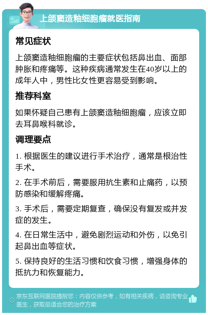 上颌窦造釉细胞瘤就医指南 常见症状 上颌窦造釉细胞瘤的主要症状包括鼻出血、面部肿胀和疼痛等。这种疾病通常发生在40岁以上的成年人中，男性比女性更容易受到影响。 推荐科室 如果怀疑自己患有上颌窦造釉细胞瘤，应该立即去耳鼻喉科就诊。 调理要点 1. 根据医生的建议进行手术治疗，通常是根治性手术。 2. 在手术前后，需要服用抗生素和止痛药，以预防感染和缓解疼痛。 3. 手术后，需要定期复查，确保没有复发或并发症的发生。 4. 在日常生活中，避免剧烈运动和外伤，以免引起鼻出血等症状。 5. 保持良好的生活习惯和饮食习惯，增强身体的抵抗力和恢复能力。