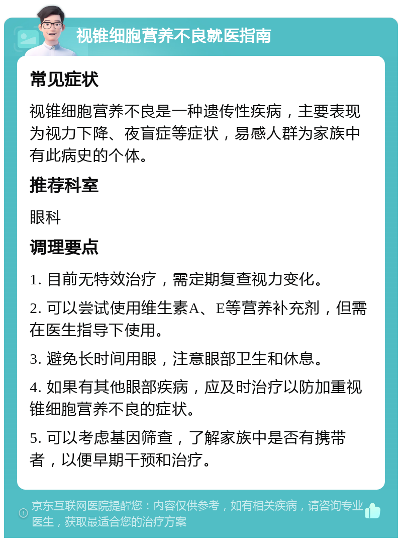 视锥细胞营养不良就医指南 常见症状 视锥细胞营养不良是一种遗传性疾病，主要表现为视力下降、夜盲症等症状，易感人群为家族中有此病史的个体。 推荐科室 眼科 调理要点 1. 目前无特效治疗，需定期复查视力变化。 2. 可以尝试使用维生素A、E等营养补充剂，但需在医生指导下使用。 3. 避免长时间用眼，注意眼部卫生和休息。 4. 如果有其他眼部疾病，应及时治疗以防加重视锥细胞营养不良的症状。 5. 可以考虑基因筛查，了解家族中是否有携带者，以便早期干预和治疗。