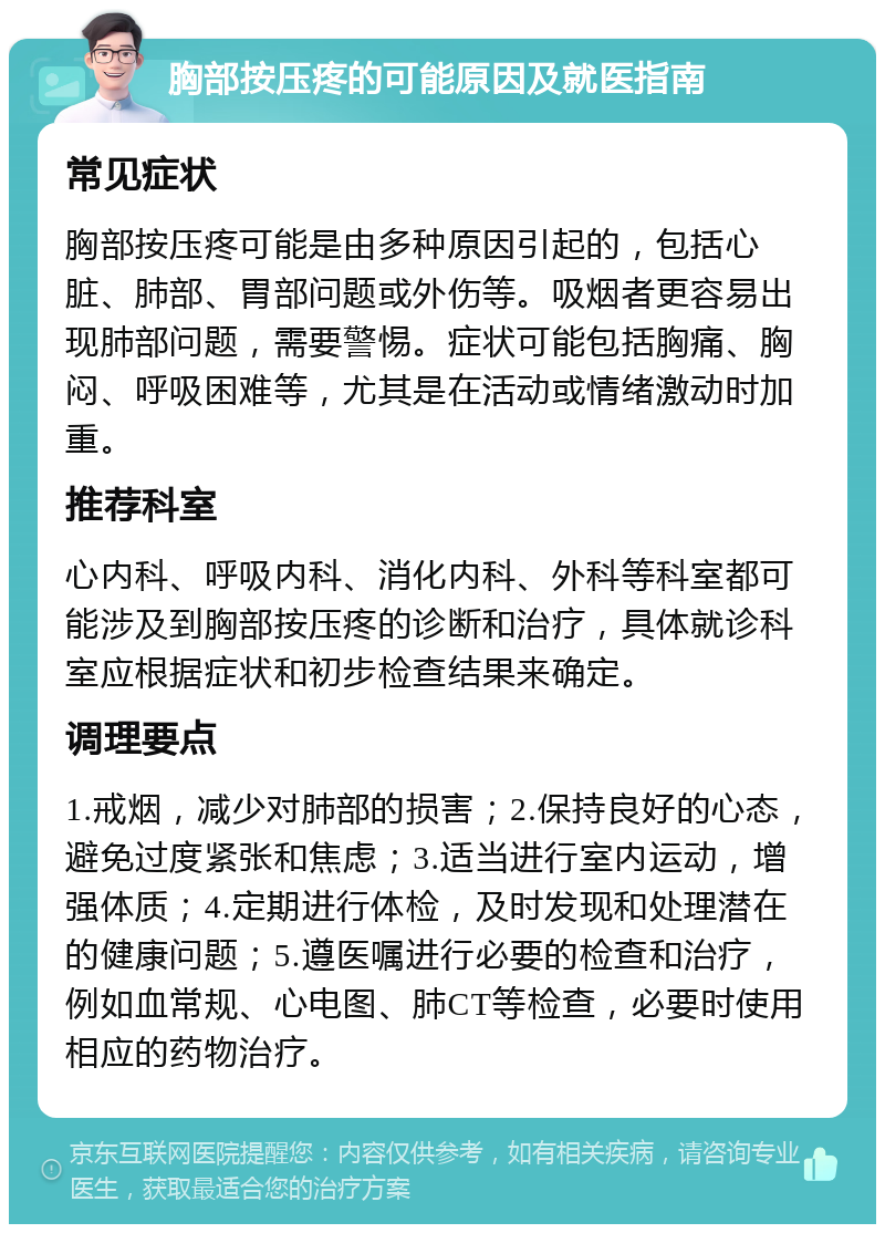 胸部按压疼的可能原因及就医指南 常见症状 胸部按压疼可能是由多种原因引起的，包括心脏、肺部、胃部问题或外伤等。吸烟者更容易出现肺部问题，需要警惕。症状可能包括胸痛、胸闷、呼吸困难等，尤其是在活动或情绪激动时加重。 推荐科室 心内科、呼吸内科、消化内科、外科等科室都可能涉及到胸部按压疼的诊断和治疗，具体就诊科室应根据症状和初步检查结果来确定。 调理要点 1.戒烟，减少对肺部的损害；2.保持良好的心态，避免过度紧张和焦虑；3.适当进行室内运动，增强体质；4.定期进行体检，及时发现和处理潜在的健康问题；5.遵医嘱进行必要的检查和治疗，例如血常规、心电图、肺CT等检查，必要时使用相应的药物治疗。