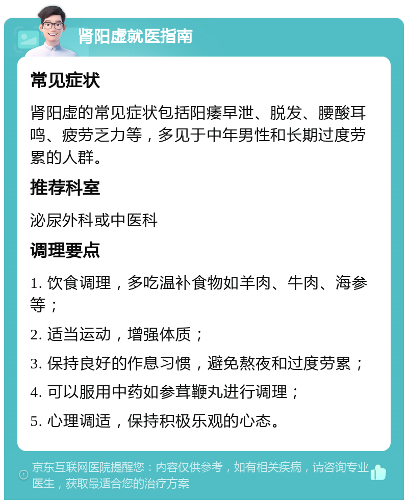 肾阳虚就医指南 常见症状 肾阳虚的常见症状包括阳痿早泄、脱发、腰酸耳鸣、疲劳乏力等，多见于中年男性和长期过度劳累的人群。 推荐科室 泌尿外科或中医科 调理要点 1. 饮食调理，多吃温补食物如羊肉、牛肉、海参等； 2. 适当运动，增强体质； 3. 保持良好的作息习惯，避免熬夜和过度劳累； 4. 可以服用中药如参茸鞭丸进行调理； 5. 心理调适，保持积极乐观的心态。