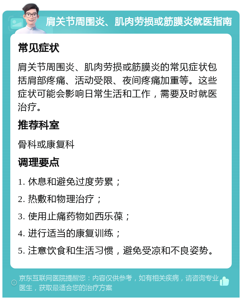 肩关节周围炎、肌肉劳损或筋膜炎就医指南 常见症状 肩关节周围炎、肌肉劳损或筋膜炎的常见症状包括肩部疼痛、活动受限、夜间疼痛加重等。这些症状可能会影响日常生活和工作，需要及时就医治疗。 推荐科室 骨科或康复科 调理要点 1. 休息和避免过度劳累； 2. 热敷和物理治疗； 3. 使用止痛药物如西乐葆； 4. 进行适当的康复训练； 5. 注意饮食和生活习惯，避免受凉和不良姿势。