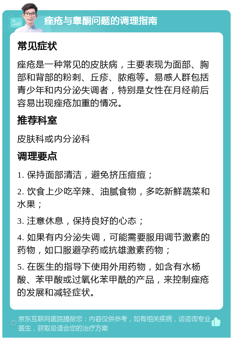 痤疮与睾酮问题的调理指南 常见症状 痤疮是一种常见的皮肤病，主要表现为面部、胸部和背部的粉刺、丘疹、脓疱等。易感人群包括青少年和内分泌失调者，特别是女性在月经前后容易出现痤疮加重的情况。 推荐科室 皮肤科或内分泌科 调理要点 1. 保持面部清洁，避免挤压痘痘； 2. 饮食上少吃辛辣、油腻食物，多吃新鲜蔬菜和水果； 3. 注意休息，保持良好的心态； 4. 如果有内分泌失调，可能需要服用调节激素的药物，如口服避孕药或抗雄激素药物； 5. 在医生的指导下使用外用药物，如含有水杨酸、苯甲酸或过氧化苯甲酰的产品，来控制痤疮的发展和减轻症状。