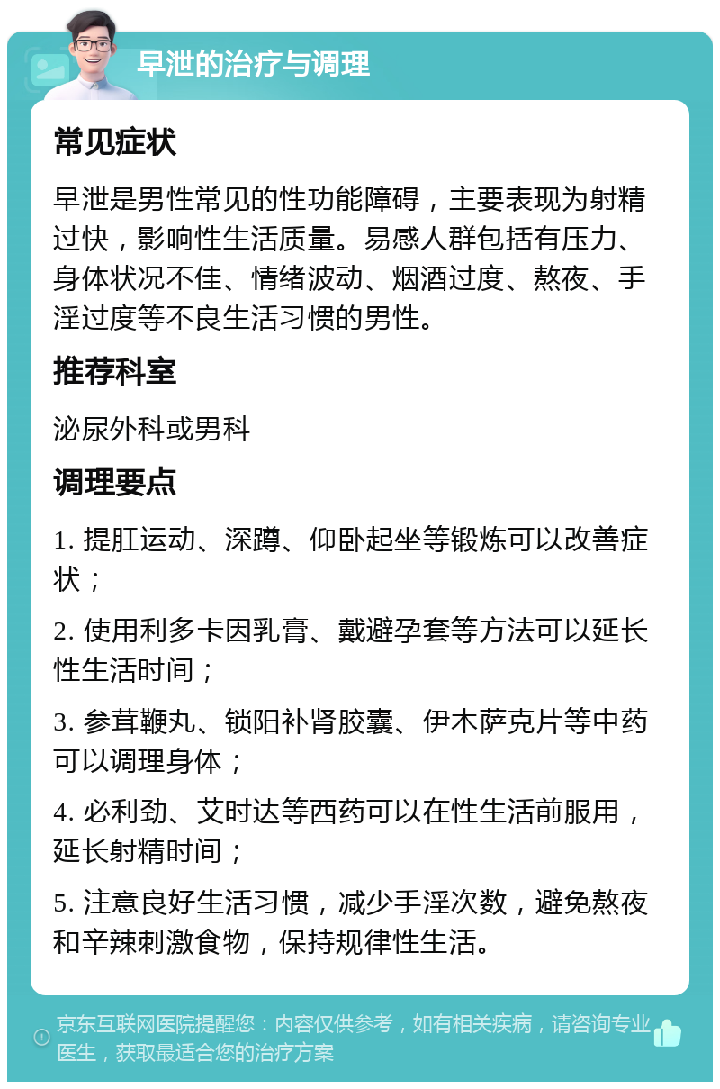 早泄的治疗与调理 常见症状 早泄是男性常见的性功能障碍，主要表现为射精过快，影响性生活质量。易感人群包括有压力、身体状况不佳、情绪波动、烟酒过度、熬夜、手淫过度等不良生活习惯的男性。 推荐科室 泌尿外科或男科 调理要点 1. 提肛运动、深蹲、仰卧起坐等锻炼可以改善症状； 2. 使用利多卡因乳膏、戴避孕套等方法可以延长性生活时间； 3. 参茸鞭丸、锁阳补肾胶囊、伊木萨克片等中药可以调理身体； 4. 必利劲、艾时达等西药可以在性生活前服用，延长射精时间； 5. 注意良好生活习惯，减少手淫次数，避免熬夜和辛辣刺激食物，保持规律性生活。