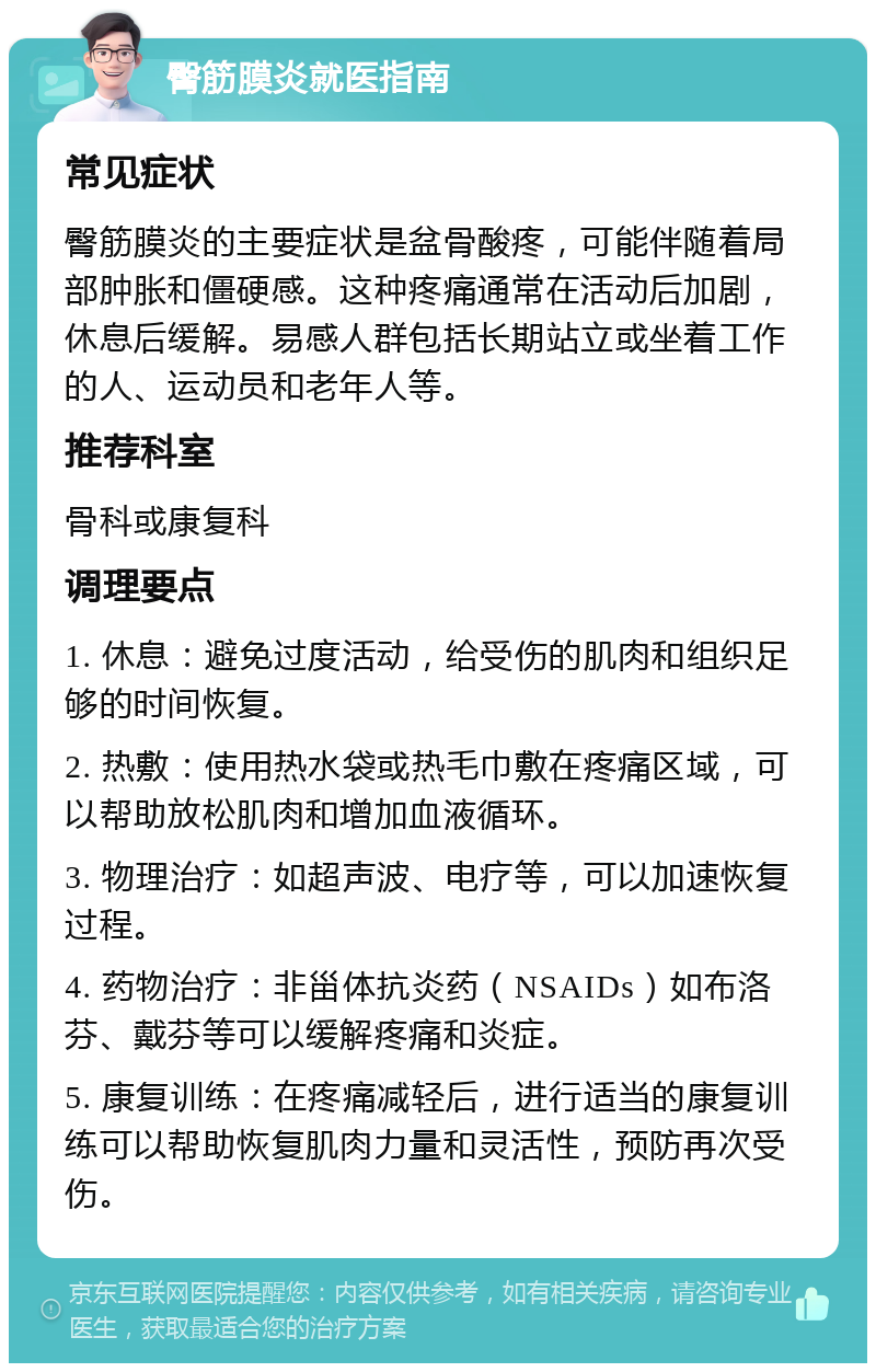 臀筋膜炎就医指南 常见症状 臀筋膜炎的主要症状是盆骨酸疼，可能伴随着局部肿胀和僵硬感。这种疼痛通常在活动后加剧，休息后缓解。易感人群包括长期站立或坐着工作的人、运动员和老年人等。 推荐科室 骨科或康复科 调理要点 1. 休息：避免过度活动，给受伤的肌肉和组织足够的时间恢复。 2. 热敷：使用热水袋或热毛巾敷在疼痛区域，可以帮助放松肌肉和增加血液循环。 3. 物理治疗：如超声波、电疗等，可以加速恢复过程。 4. 药物治疗：非甾体抗炎药（NSAIDs）如布洛芬、戴芬等可以缓解疼痛和炎症。 5. 康复训练：在疼痛减轻后，进行适当的康复训练可以帮助恢复肌肉力量和灵活性，预防再次受伤。