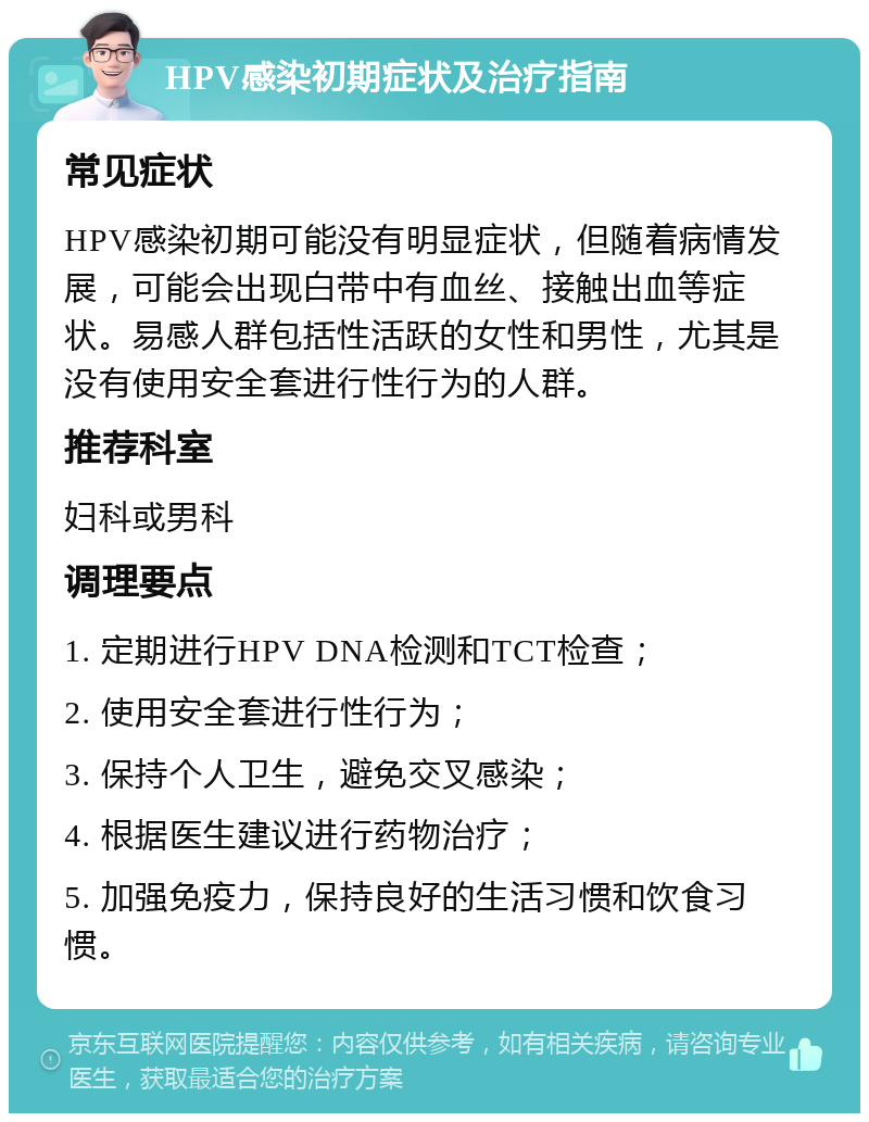 HPV感染初期症状及治疗指南 常见症状 HPV感染初期可能没有明显症状，但随着病情发展，可能会出现白带中有血丝、接触出血等症状。易感人群包括性活跃的女性和男性，尤其是没有使用安全套进行性行为的人群。 推荐科室 妇科或男科 调理要点 1. 定期进行HPV DNA检测和TCT检查； 2. 使用安全套进行性行为； 3. 保持个人卫生，避免交叉感染； 4. 根据医生建议进行药物治疗； 5. 加强免疫力，保持良好的生活习惯和饮食习惯。