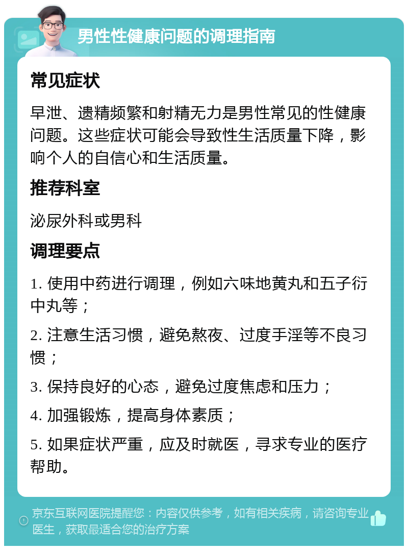 男性性健康问题的调理指南 常见症状 早泄、遗精频繁和射精无力是男性常见的性健康问题。这些症状可能会导致性生活质量下降，影响个人的自信心和生活质量。 推荐科室 泌尿外科或男科 调理要点 1. 使用中药进行调理，例如六味地黄丸和五子衍中丸等； 2. 注意生活习惯，避免熬夜、过度手淫等不良习惯； 3. 保持良好的心态，避免过度焦虑和压力； 4. 加强锻炼，提高身体素质； 5. 如果症状严重，应及时就医，寻求专业的医疗帮助。