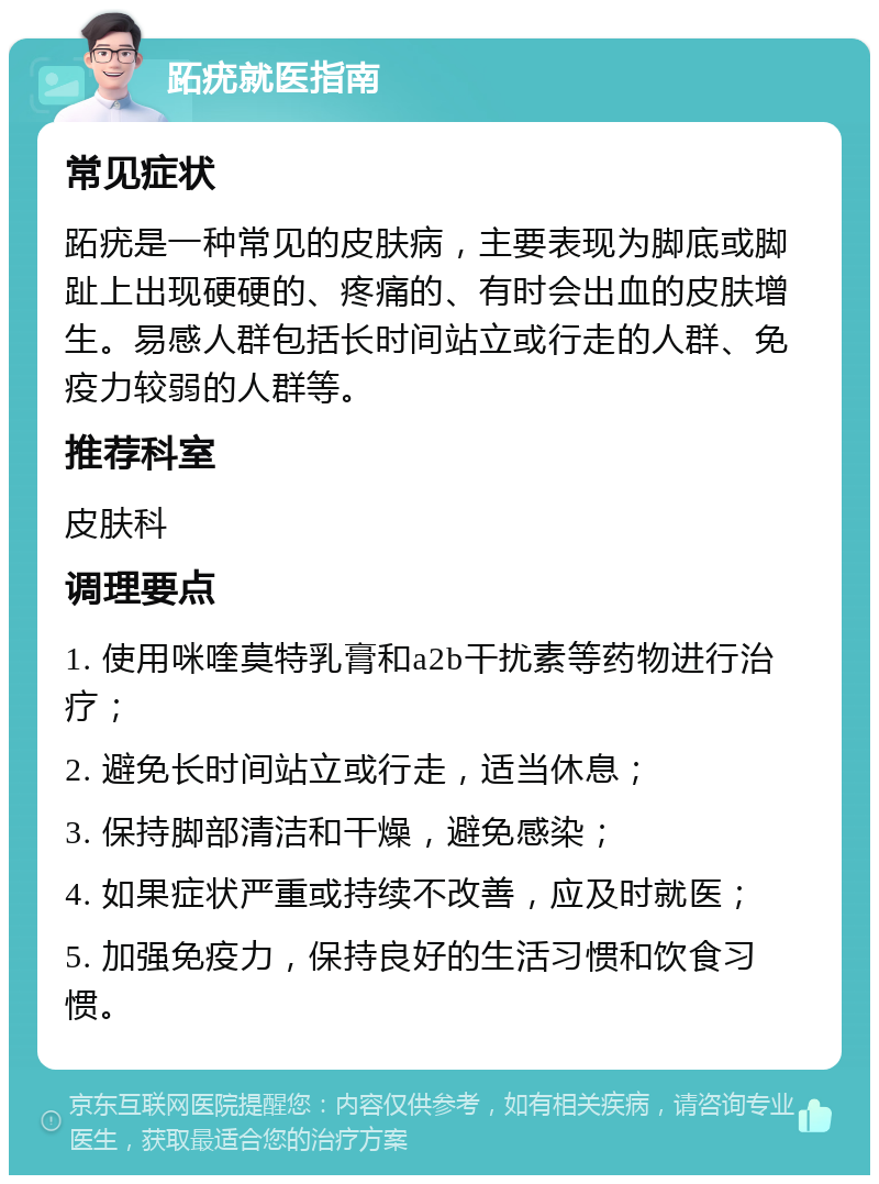 跖疣就医指南 常见症状 跖疣是一种常见的皮肤病，主要表现为脚底或脚趾上出现硬硬的、疼痛的、有时会出血的皮肤增生。易感人群包括长时间站立或行走的人群、免疫力较弱的人群等。 推荐科室 皮肤科 调理要点 1. 使用咪喹莫特乳膏和a2b干扰素等药物进行治疗； 2. 避免长时间站立或行走，适当休息； 3. 保持脚部清洁和干燥，避免感染； 4. 如果症状严重或持续不改善，应及时就医； 5. 加强免疫力，保持良好的生活习惯和饮食习惯。