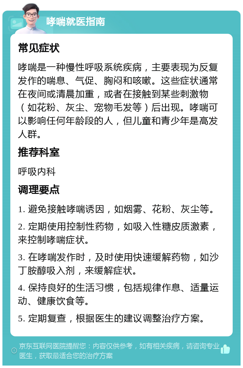 哮喘就医指南 常见症状 哮喘是一种慢性呼吸系统疾病，主要表现为反复发作的喘息、气促、胸闷和咳嗽。这些症状通常在夜间或清晨加重，或者在接触到某些刺激物（如花粉、灰尘、宠物毛发等）后出现。哮喘可以影响任何年龄段的人，但儿童和青少年是高发人群。 推荐科室 呼吸内科 调理要点 1. 避免接触哮喘诱因，如烟雾、花粉、灰尘等。 2. 定期使用控制性药物，如吸入性糖皮质激素，来控制哮喘症状。 3. 在哮喘发作时，及时使用快速缓解药物，如沙丁胺醇吸入剂，来缓解症状。 4. 保持良好的生活习惯，包括规律作息、适量运动、健康饮食等。 5. 定期复查，根据医生的建议调整治疗方案。