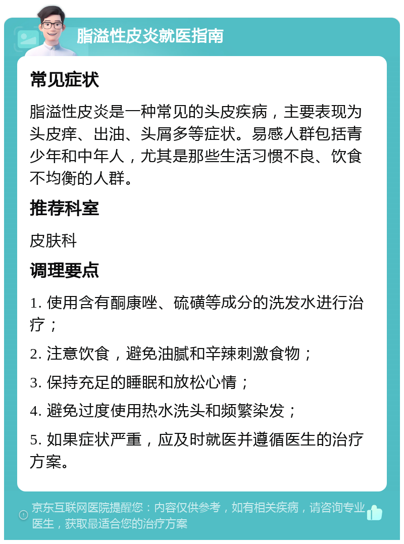 脂溢性皮炎就医指南 常见症状 脂溢性皮炎是一种常见的头皮疾病，主要表现为头皮痒、出油、头屑多等症状。易感人群包括青少年和中年人，尤其是那些生活习惯不良、饮食不均衡的人群。 推荐科室 皮肤科 调理要点 1. 使用含有酮康唑、硫磺等成分的洗发水进行治疗； 2. 注意饮食，避免油腻和辛辣刺激食物； 3. 保持充足的睡眠和放松心情； 4. 避免过度使用热水洗头和频繁染发； 5. 如果症状严重，应及时就医并遵循医生的治疗方案。