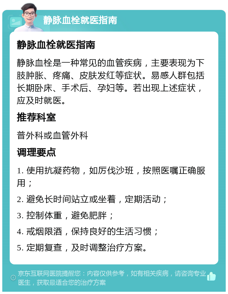 静脉血栓就医指南 静脉血栓就医指南 静脉血栓是一种常见的血管疾病，主要表现为下肢肿胀、疼痛、皮肤发红等症状。易感人群包括长期卧床、手术后、孕妇等。若出现上述症状，应及时就医。 推荐科室 普外科或血管外科 调理要点 1. 使用抗凝药物，如厉伐沙班，按照医嘱正确服用； 2. 避免长时间站立或坐着，定期活动； 3. 控制体重，避免肥胖； 4. 戒烟限酒，保持良好的生活习惯； 5. 定期复查，及时调整治疗方案。