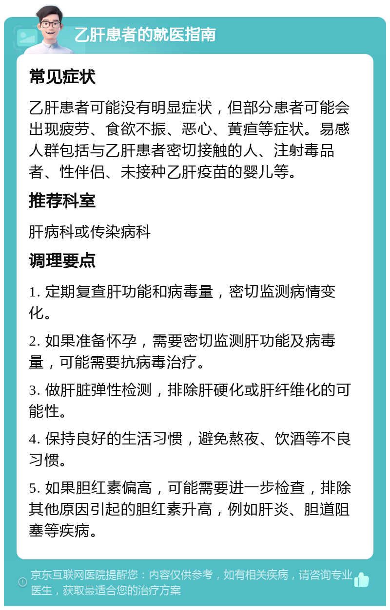 乙肝患者的就医指南 常见症状 乙肝患者可能没有明显症状，但部分患者可能会出现疲劳、食欲不振、恶心、黄疸等症状。易感人群包括与乙肝患者密切接触的人、注射毒品者、性伴侣、未接种乙肝疫苗的婴儿等。 推荐科室 肝病科或传染病科 调理要点 1. 定期复查肝功能和病毒量，密切监测病情变化。 2. 如果准备怀孕，需要密切监测肝功能及病毒量，可能需要抗病毒治疗。 3. 做肝脏弹性检测，排除肝硬化或肝纤维化的可能性。 4. 保持良好的生活习惯，避免熬夜、饮酒等不良习惯。 5. 如果胆红素偏高，可能需要进一步检查，排除其他原因引起的胆红素升高，例如肝炎、胆道阻塞等疾病。