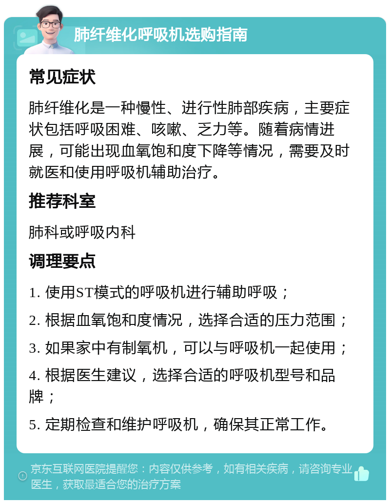 肺纤维化呼吸机选购指南 常见症状 肺纤维化是一种慢性、进行性肺部疾病，主要症状包括呼吸困难、咳嗽、乏力等。随着病情进展，可能出现血氧饱和度下降等情况，需要及时就医和使用呼吸机辅助治疗。 推荐科室 肺科或呼吸内科 调理要点 1. 使用ST模式的呼吸机进行辅助呼吸； 2. 根据血氧饱和度情况，选择合适的压力范围； 3. 如果家中有制氧机，可以与呼吸机一起使用； 4. 根据医生建议，选择合适的呼吸机型号和品牌； 5. 定期检查和维护呼吸机，确保其正常工作。