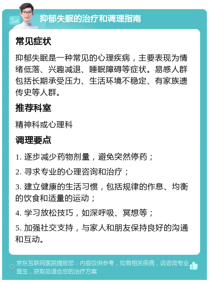 抑郁失眠的治疗和调理指南 常见症状 抑郁失眠是一种常见的心理疾病，主要表现为情绪低落、兴趣减退、睡眠障碍等症状。易感人群包括长期承受压力、生活环境不稳定、有家族遗传史等人群。 推荐科室 精神科或心理科 调理要点 1. 逐步减少药物剂量，避免突然停药； 2. 寻求专业的心理咨询和治疗； 3. 建立健康的生活习惯，包括规律的作息、均衡的饮食和适量的运动； 4. 学习放松技巧，如深呼吸、冥想等； 5. 加强社交支持，与家人和朋友保持良好的沟通和互动。