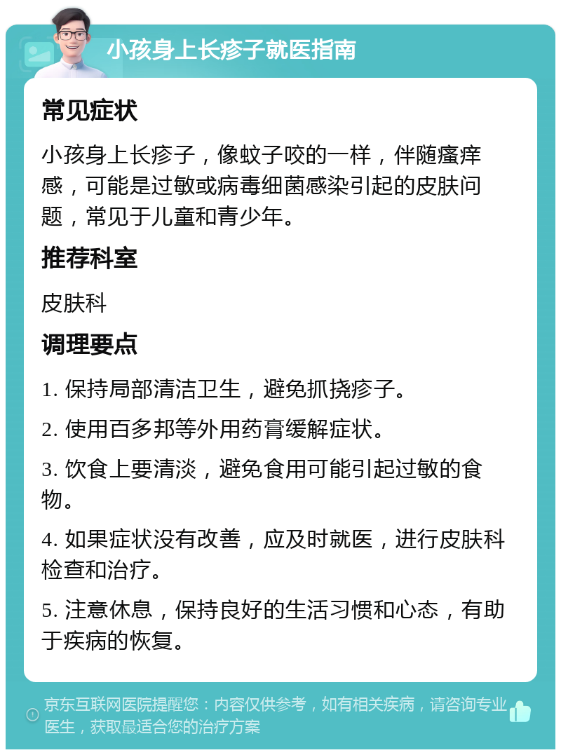 小孩身上长疹子就医指南 常见症状 小孩身上长疹子，像蚊子咬的一样，伴随瘙痒感，可能是过敏或病毒细菌感染引起的皮肤问题，常见于儿童和青少年。 推荐科室 皮肤科 调理要点 1. 保持局部清洁卫生，避免抓挠疹子。 2. 使用百多邦等外用药膏缓解症状。 3. 饮食上要清淡，避免食用可能引起过敏的食物。 4. 如果症状没有改善，应及时就医，进行皮肤科检查和治疗。 5. 注意休息，保持良好的生活习惯和心态，有助于疾病的恢复。