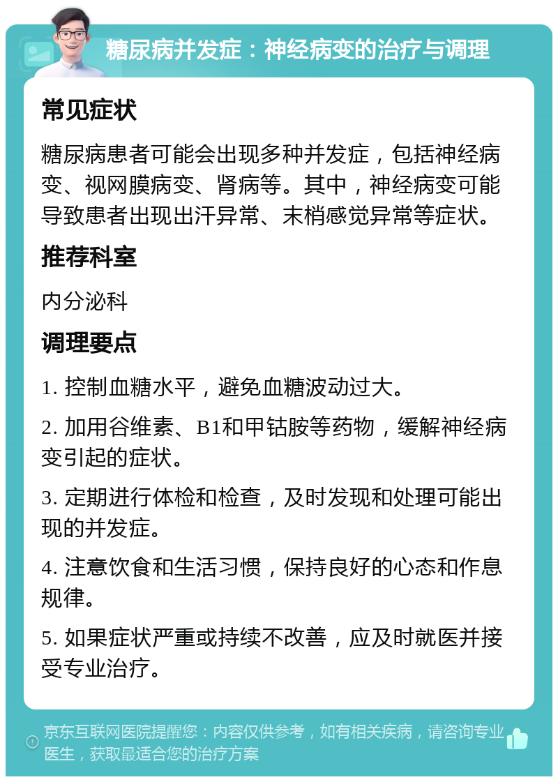 糖尿病并发症：神经病变的治疗与调理 常见症状 糖尿病患者可能会出现多种并发症，包括神经病变、视网膜病变、肾病等。其中，神经病变可能导致患者出现出汗异常、末梢感觉异常等症状。 推荐科室 内分泌科 调理要点 1. 控制血糖水平，避免血糖波动过大。 2. 加用谷维素、B1和甲钴胺等药物，缓解神经病变引起的症状。 3. 定期进行体检和检查，及时发现和处理可能出现的并发症。 4. 注意饮食和生活习惯，保持良好的心态和作息规律。 5. 如果症状严重或持续不改善，应及时就医并接受专业治疗。