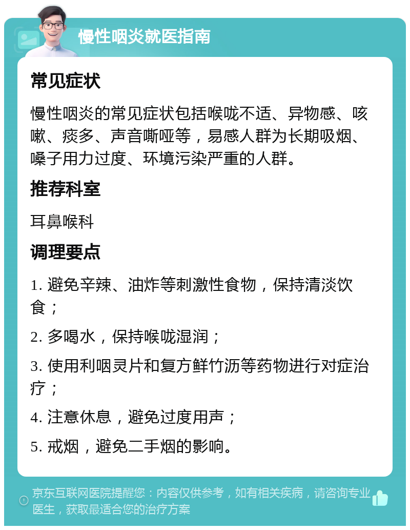 慢性咽炎就医指南 常见症状 慢性咽炎的常见症状包括喉咙不适、异物感、咳嗽、痰多、声音嘶哑等，易感人群为长期吸烟、嗓子用力过度、环境污染严重的人群。 推荐科室 耳鼻喉科 调理要点 1. 避免辛辣、油炸等刺激性食物，保持清淡饮食； 2. 多喝水，保持喉咙湿润； 3. 使用利咽灵片和复方鲜竹沥等药物进行对症治疗； 4. 注意休息，避免过度用声； 5. 戒烟，避免二手烟的影响。