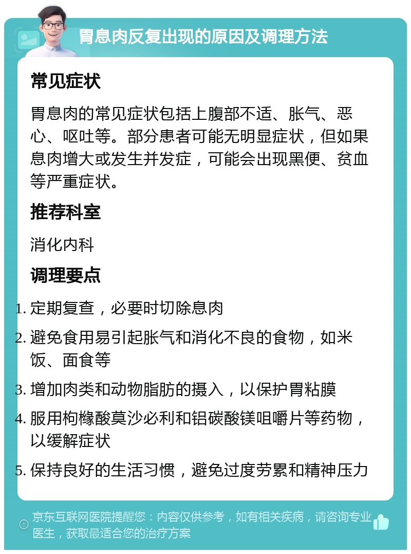 胃息肉反复出现的原因及调理方法 常见症状 胃息肉的常见症状包括上腹部不适、胀气、恶心、呕吐等。部分患者可能无明显症状，但如果息肉增大或发生并发症，可能会出现黑便、贫血等严重症状。 推荐科室 消化内科 调理要点 定期复查，必要时切除息肉 避免食用易引起胀气和消化不良的食物，如米饭、面食等 增加肉类和动物脂肪的摄入，以保护胃粘膜 服用枸橼酸莫沙必利和铝碳酸镁咀嚼片等药物，以缓解症状 保持良好的生活习惯，避免过度劳累和精神压力