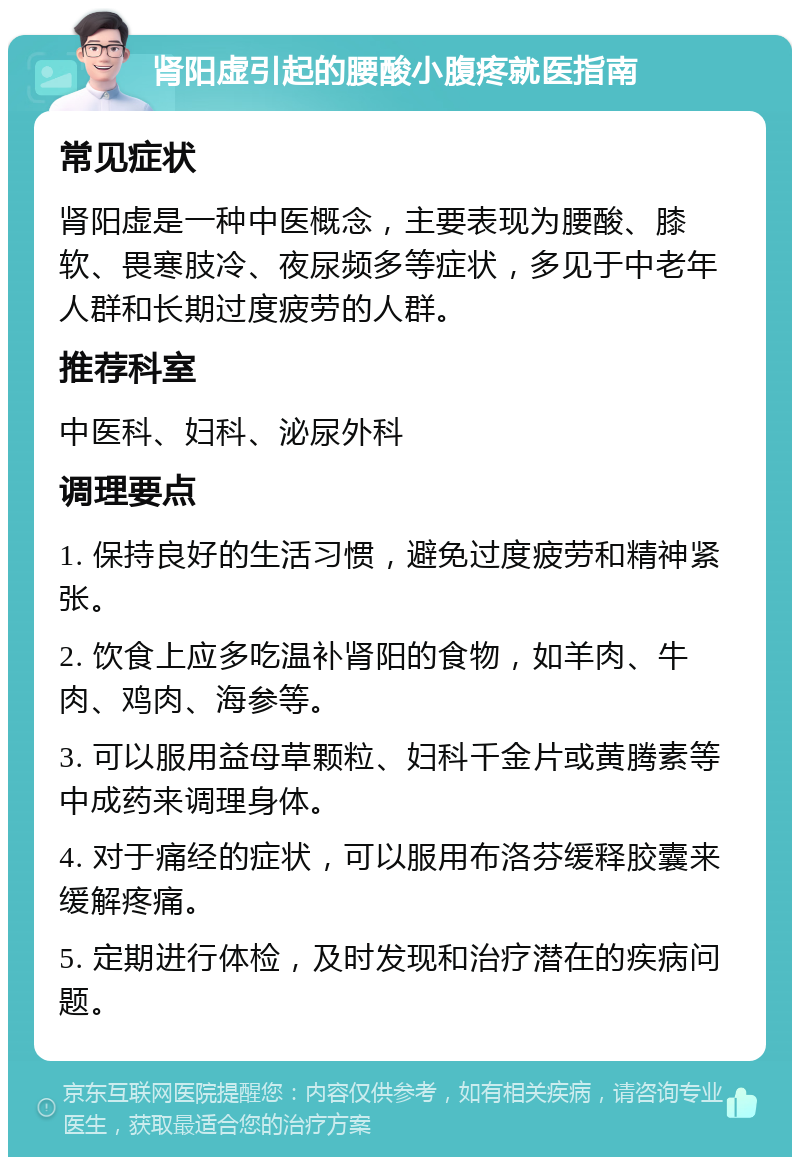 肾阳虚引起的腰酸小腹疼就医指南 常见症状 肾阳虚是一种中医概念，主要表现为腰酸、膝软、畏寒肢冷、夜尿频多等症状，多见于中老年人群和长期过度疲劳的人群。 推荐科室 中医科、妇科、泌尿外科 调理要点 1. 保持良好的生活习惯，避免过度疲劳和精神紧张。 2. 饮食上应多吃温补肾阳的食物，如羊肉、牛肉、鸡肉、海参等。 3. 可以服用益母草颗粒、妇科千金片或黄腾素等中成药来调理身体。 4. 对于痛经的症状，可以服用布洛芬缓释胶囊来缓解疼痛。 5. 定期进行体检，及时发现和治疗潜在的疾病问题。