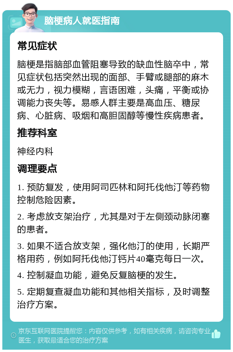 脑梗病人就医指南 常见症状 脑梗是指脑部血管阻塞导致的缺血性脑卒中，常见症状包括突然出现的面部、手臂或腿部的麻木或无力，视力模糊，言语困难，头痛，平衡或协调能力丧失等。易感人群主要是高血压、糖尿病、心脏病、吸烟和高胆固醇等慢性疾病患者。 推荐科室 神经内科 调理要点 1. 预防复发，使用阿司匹林和阿托伐他汀等药物控制危险因素。 2. 考虑放支架治疗，尤其是对于左侧颈动脉闭塞的患者。 3. 如果不适合放支架，强化他汀的使用，长期严格用药，例如阿托伐他汀钙片40毫克每日一次。 4. 控制凝血功能，避免反复脑梗的发生。 5. 定期复查凝血功能和其他相关指标，及时调整治疗方案。