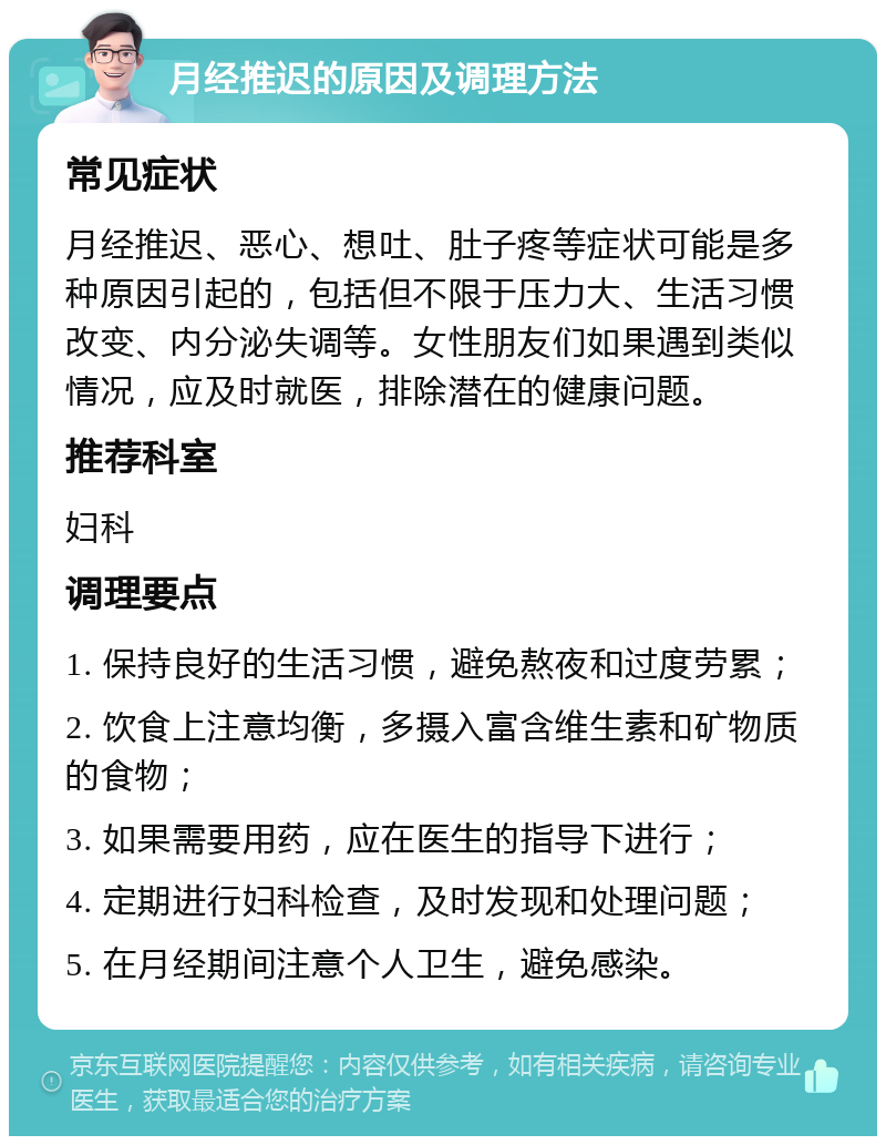 月经推迟的原因及调理方法 常见症状 月经推迟、恶心、想吐、肚子疼等症状可能是多种原因引起的，包括但不限于压力大、生活习惯改变、内分泌失调等。女性朋友们如果遇到类似情况，应及时就医，排除潜在的健康问题。 推荐科室 妇科 调理要点 1. 保持良好的生活习惯，避免熬夜和过度劳累； 2. 饮食上注意均衡，多摄入富含维生素和矿物质的食物； 3. 如果需要用药，应在医生的指导下进行； 4. 定期进行妇科检查，及时发现和处理问题； 5. 在月经期间注意个人卫生，避免感染。