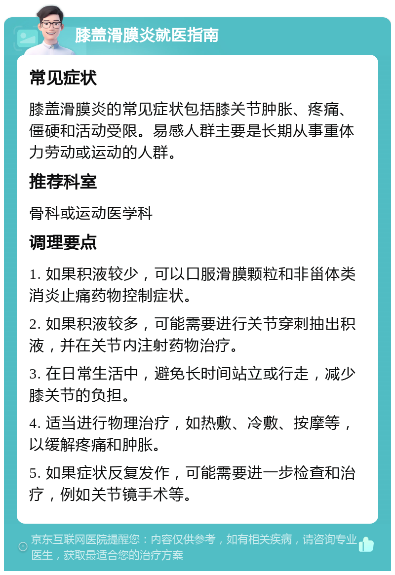 膝盖滑膜炎就医指南 常见症状 膝盖滑膜炎的常见症状包括膝关节肿胀、疼痛、僵硬和活动受限。易感人群主要是长期从事重体力劳动或运动的人群。 推荐科室 骨科或运动医学科 调理要点 1. 如果积液较少，可以口服滑膜颗粒和非甾体类消炎止痛药物控制症状。 2. 如果积液较多，可能需要进行关节穿刺抽出积液，并在关节内注射药物治疗。 3. 在日常生活中，避免长时间站立或行走，减少膝关节的负担。 4. 适当进行物理治疗，如热敷、冷敷、按摩等，以缓解疼痛和肿胀。 5. 如果症状反复发作，可能需要进一步检查和治疗，例如关节镜手术等。