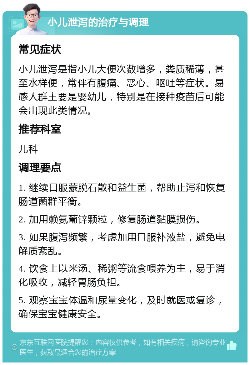 小儿泄泻的治疗与调理 常见症状 小儿泄泻是指小儿大便次数增多，粪质稀薄，甚至水样便，常伴有腹痛、恶心、呕吐等症状。易感人群主要是婴幼儿，特别是在接种疫苗后可能会出现此类情况。 推荐科室 儿科 调理要点 1. 继续口服蒙脱石散和益生菌，帮助止泻和恢复肠道菌群平衡。 2. 加用赖氨葡锌颗粒，修复肠道黏膜损伤。 3. 如果腹泻频繁，考虑加用口服补液盐，避免电解质紊乱。 4. 饮食上以米汤、稀粥等流食喂养为主，易于消化吸收，减轻胃肠负担。 5. 观察宝宝体温和尿量变化，及时就医或复诊，确保宝宝健康安全。