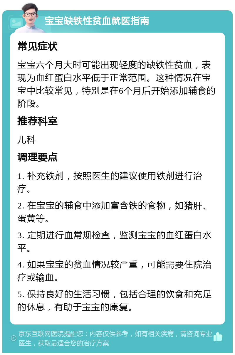 宝宝缺铁性贫血就医指南 常见症状 宝宝六个月大时可能出现轻度的缺铁性贫血，表现为血红蛋白水平低于正常范围。这种情况在宝宝中比较常见，特别是在6个月后开始添加辅食的阶段。 推荐科室 儿科 调理要点 1. 补充铁剂，按照医生的建议使用铁剂进行治疗。 2. 在宝宝的辅食中添加富含铁的食物，如猪肝、蛋黄等。 3. 定期进行血常规检查，监测宝宝的血红蛋白水平。 4. 如果宝宝的贫血情况较严重，可能需要住院治疗或输血。 5. 保持良好的生活习惯，包括合理的饮食和充足的休息，有助于宝宝的康复。