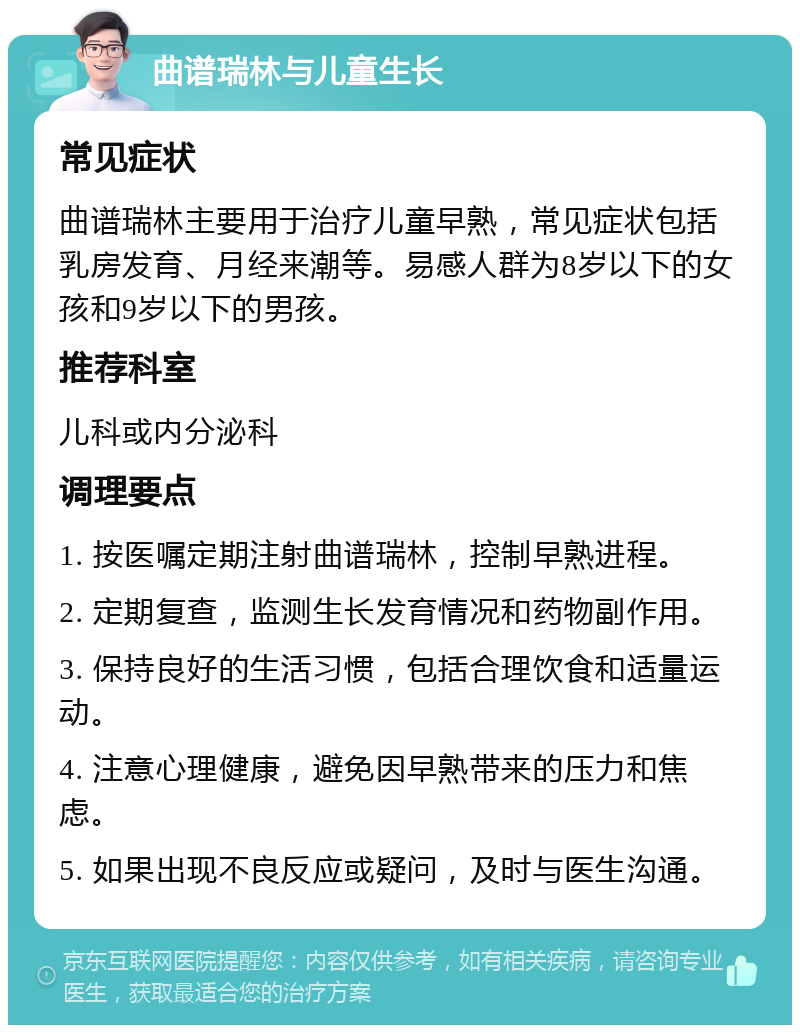 曲谱瑞林与儿童生长 常见症状 曲谱瑞林主要用于治疗儿童早熟，常见症状包括乳房发育、月经来潮等。易感人群为8岁以下的女孩和9岁以下的男孩。 推荐科室 儿科或内分泌科 调理要点 1. 按医嘱定期注射曲谱瑞林，控制早熟进程。 2. 定期复查，监测生长发育情况和药物副作用。 3. 保持良好的生活习惯，包括合理饮食和适量运动。 4. 注意心理健康，避免因早熟带来的压力和焦虑。 5. 如果出现不良反应或疑问，及时与医生沟通。