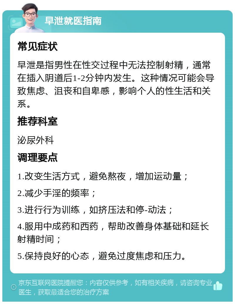 早泄就医指南 常见症状 早泄是指男性在性交过程中无法控制射精，通常在插入阴道后1-2分钟内发生。这种情况可能会导致焦虑、沮丧和自卑感，影响个人的性生活和关系。 推荐科室 泌尿外科 调理要点 1.改变生活方式，避免熬夜，增加运动量； 2.减少手淫的频率； 3.进行行为训练，如挤压法和停-动法； 4.服用中成药和西药，帮助改善身体基础和延长射精时间； 5.保持良好的心态，避免过度焦虑和压力。