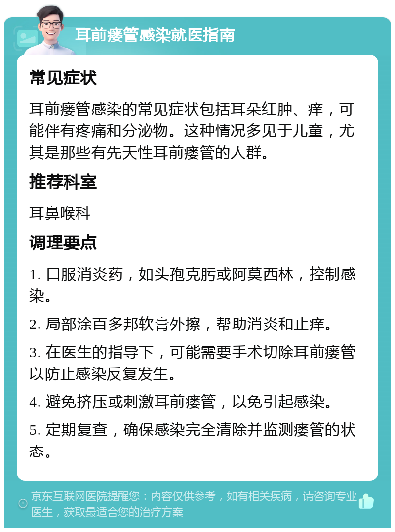 耳前瘘管感染就医指南 常见症状 耳前瘘管感染的常见症状包括耳朵红肿、痒，可能伴有疼痛和分泌物。这种情况多见于儿童，尤其是那些有先天性耳前瘘管的人群。 推荐科室 耳鼻喉科 调理要点 1. 口服消炎药，如头孢克肟或阿莫西林，控制感染。 2. 局部涂百多邦软膏外擦，帮助消炎和止痒。 3. 在医生的指导下，可能需要手术切除耳前瘘管以防止感染反复发生。 4. 避免挤压或刺激耳前瘘管，以免引起感染。 5. 定期复查，确保感染完全清除并监测瘘管的状态。