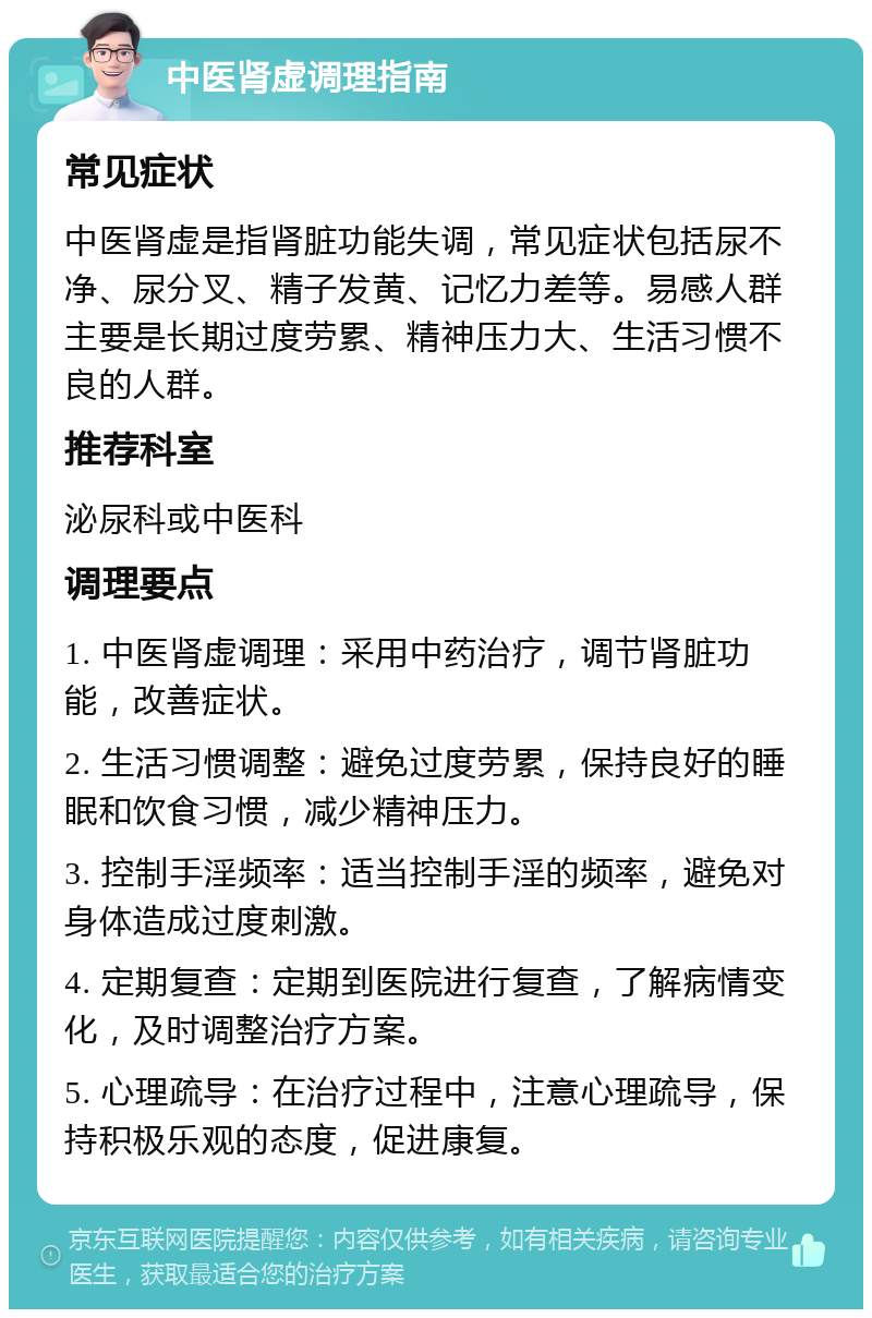 中医肾虚调理指南 常见症状 中医肾虚是指肾脏功能失调，常见症状包括尿不净、尿分叉、精子发黄、记忆力差等。易感人群主要是长期过度劳累、精神压力大、生活习惯不良的人群。 推荐科室 泌尿科或中医科 调理要点 1. 中医肾虚调理：采用中药治疗，调节肾脏功能，改善症状。 2. 生活习惯调整：避免过度劳累，保持良好的睡眠和饮食习惯，减少精神压力。 3. 控制手淫频率：适当控制手淫的频率，避免对身体造成过度刺激。 4. 定期复查：定期到医院进行复查，了解病情变化，及时调整治疗方案。 5. 心理疏导：在治疗过程中，注意心理疏导，保持积极乐观的态度，促进康复。