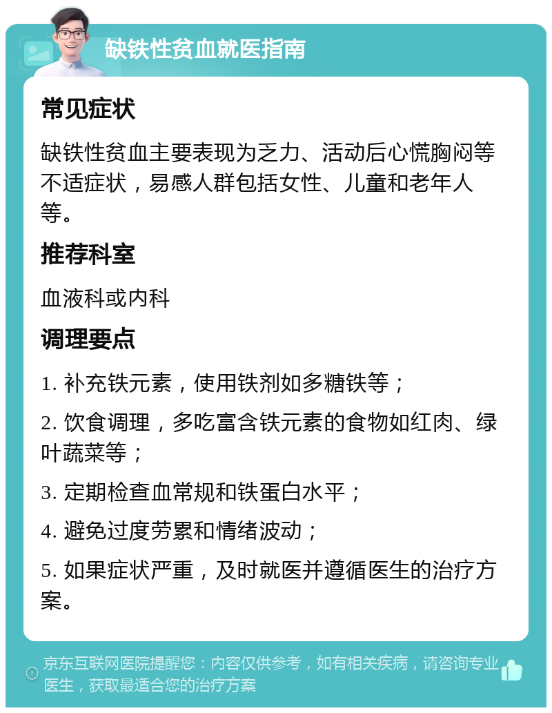 缺铁性贫血就医指南 常见症状 缺铁性贫血主要表现为乏力、活动后心慌胸闷等不适症状，易感人群包括女性、儿童和老年人等。 推荐科室 血液科或内科 调理要点 1. 补充铁元素，使用铁剂如多糖铁等； 2. 饮食调理，多吃富含铁元素的食物如红肉、绿叶蔬菜等； 3. 定期检查血常规和铁蛋白水平； 4. 避免过度劳累和情绪波动； 5. 如果症状严重，及时就医并遵循医生的治疗方案。