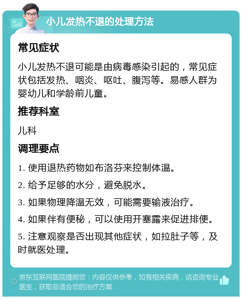 小儿发热不退的处理方法 常见症状 小儿发热不退可能是由病毒感染引起的，常见症状包括发热、咽炎、呕吐、腹泻等。易感人群为婴幼儿和学龄前儿童。 推荐科室 儿科 调理要点 1. 使用退热药物如布洛芬来控制体温。 2. 给予足够的水分，避免脱水。 3. 如果物理降温无效，可能需要输液治疗。 4. 如果伴有便秘，可以使用开塞露来促进排便。 5. 注意观察是否出现其他症状，如拉肚子等，及时就医处理。