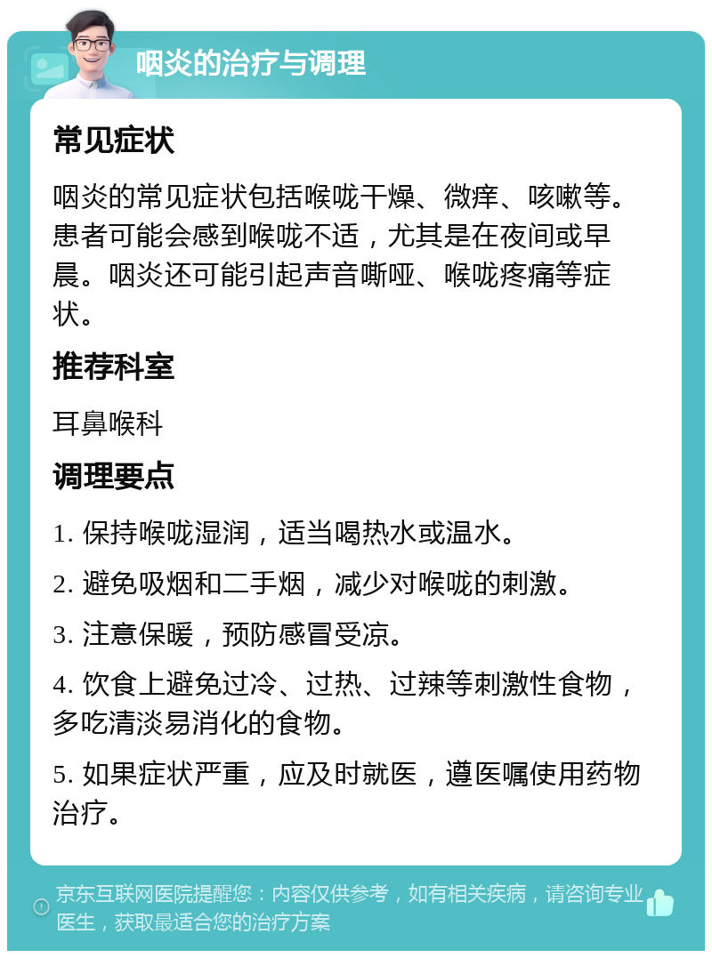 咽炎的治疗与调理 常见症状 咽炎的常见症状包括喉咙干燥、微痒、咳嗽等。患者可能会感到喉咙不适，尤其是在夜间或早晨。咽炎还可能引起声音嘶哑、喉咙疼痛等症状。 推荐科室 耳鼻喉科 调理要点 1. 保持喉咙湿润，适当喝热水或温水。 2. 避免吸烟和二手烟，减少对喉咙的刺激。 3. 注意保暖，预防感冒受凉。 4. 饮食上避免过冷、过热、过辣等刺激性食物，多吃清淡易消化的食物。 5. 如果症状严重，应及时就医，遵医嘱使用药物治疗。