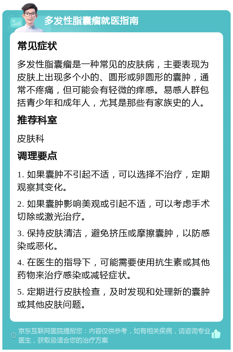 多发性脂囊瘤就医指南 常见症状 多发性脂囊瘤是一种常见的皮肤病，主要表现为皮肤上出现多个小的、圆形或卵圆形的囊肿，通常不疼痛，但可能会有轻微的痒感。易感人群包括青少年和成年人，尤其是那些有家族史的人。 推荐科室 皮肤科 调理要点 1. 如果囊肿不引起不适，可以选择不治疗，定期观察其变化。 2. 如果囊肿影响美观或引起不适，可以考虑手术切除或激光治疗。 3. 保持皮肤清洁，避免挤压或摩擦囊肿，以防感染或恶化。 4. 在医生的指导下，可能需要使用抗生素或其他药物来治疗感染或减轻症状。 5. 定期进行皮肤检查，及时发现和处理新的囊肿或其他皮肤问题。