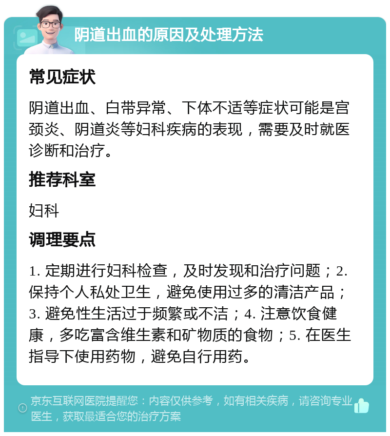 阴道出血的原因及处理方法 常见症状 阴道出血、白带异常、下体不适等症状可能是宫颈炎、阴道炎等妇科疾病的表现，需要及时就医诊断和治疗。 推荐科室 妇科 调理要点 1. 定期进行妇科检查，及时发现和治疗问题；2. 保持个人私处卫生，避免使用过多的清洁产品；3. 避免性生活过于频繁或不洁；4. 注意饮食健康，多吃富含维生素和矿物质的食物；5. 在医生指导下使用药物，避免自行用药。