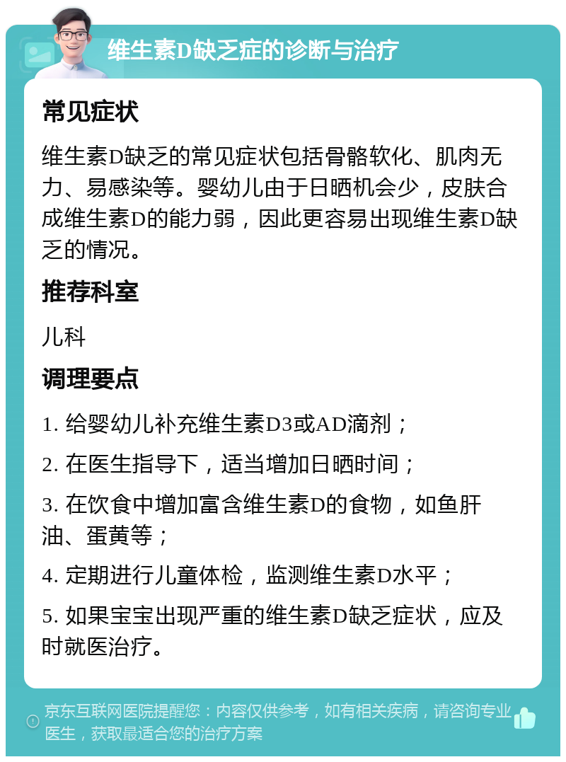 维生素D缺乏症的诊断与治疗 常见症状 维生素D缺乏的常见症状包括骨骼软化、肌肉无力、易感染等。婴幼儿由于日晒机会少，皮肤合成维生素D的能力弱，因此更容易出现维生素D缺乏的情况。 推荐科室 儿科 调理要点 1. 给婴幼儿补充维生素D3或AD滴剂； 2. 在医生指导下，适当增加日晒时间； 3. 在饮食中增加富含维生素D的食物，如鱼肝油、蛋黄等； 4. 定期进行儿童体检，监测维生素D水平； 5. 如果宝宝出现严重的维生素D缺乏症状，应及时就医治疗。