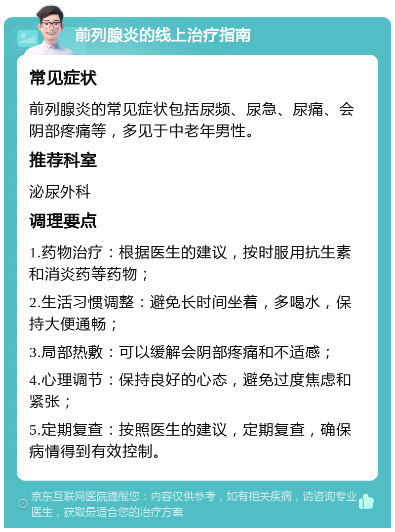 前列腺炎的线上治疗指南 常见症状 前列腺炎的常见症状包括尿频、尿急、尿痛、会阴部疼痛等，多见于中老年男性。 推荐科室 泌尿外科 调理要点 1.药物治疗：根据医生的建议，按时服用抗生素和消炎药等药物； 2.生活习惯调整：避免长时间坐着，多喝水，保持大便通畅； 3.局部热敷：可以缓解会阴部疼痛和不适感； 4.心理调节：保持良好的心态，避免过度焦虑和紧张； 5.定期复查：按照医生的建议，定期复查，确保病情得到有效控制。