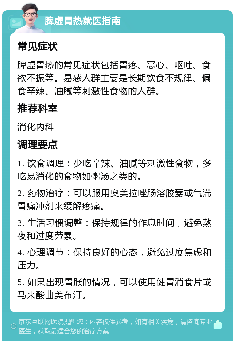 脾虚胃热就医指南 常见症状 脾虚胃热的常见症状包括胃疼、恶心、呕吐、食欲不振等。易感人群主要是长期饮食不规律、偏食辛辣、油腻等刺激性食物的人群。 推荐科室 消化内科 调理要点 1. 饮食调理：少吃辛辣、油腻等刺激性食物，多吃易消化的食物如粥汤之类的。 2. 药物治疗：可以服用奥美拉唑肠溶胶囊或气滞胃痛冲剂来缓解疼痛。 3. 生活习惯调整：保持规律的作息时间，避免熬夜和过度劳累。 4. 心理调节：保持良好的心态，避免过度焦虑和压力。 5. 如果出现胃胀的情况，可以使用健胃消食片或马来酸曲美布汀。